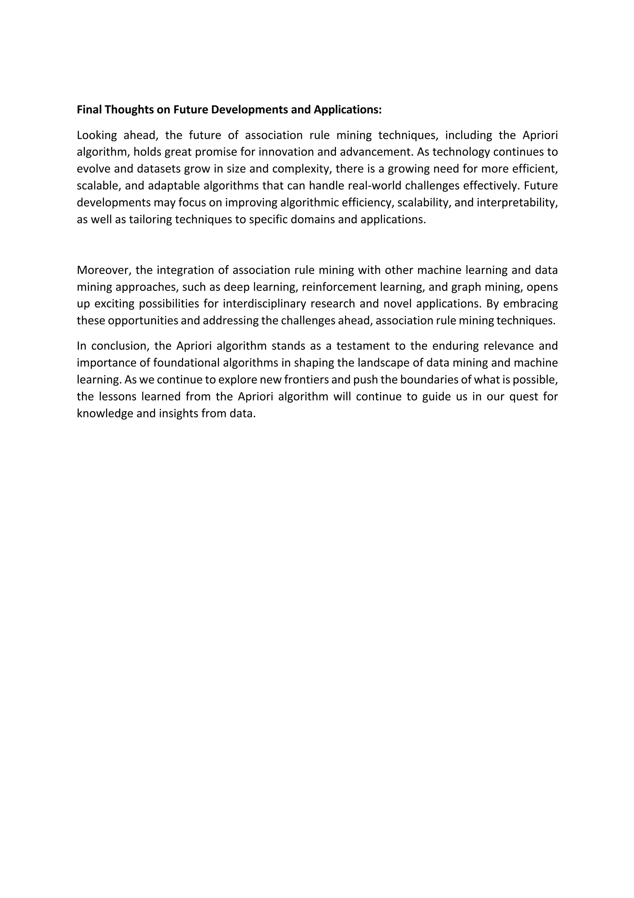 Final Thoughts on Future Developments and Applications:
Looking ahead, the future of association rule mining techniques, including the Apriori
algorithm, holds great promise for innovation and advancement. As technology continues to
evolve and datasets grow in size and complexity, there is a growing need for more efficient,
scalable, and adaptable algorithms that can handle real-world challenges effectively. Future
developments may focus on improving algorithmic efficiency, scalability, and interpretability,
as well as tailoring techniques to specific domains and applications.
Moreover, the integration of association rule mining with other machine learning and data
mining approaches, such as deep learning, reinforcement learning, and graph mining, opens
up exciting possibilities for interdisciplinary research and novel applications. By embracing
these opportunities and addressing the challenges ahead, association rule mining techniques.
In conclusion, the Apriori algorithm stands as a testament to the enduring relevance and
importance of foundational algorithms in shaping the landscape of data mining and machine
learning. As we continue to explore new frontiers and push the boundaries of what is possible,
the lessons learned from the Apriori algorithm will continue to guide us in our quest for
knowledge and insights from data.
 