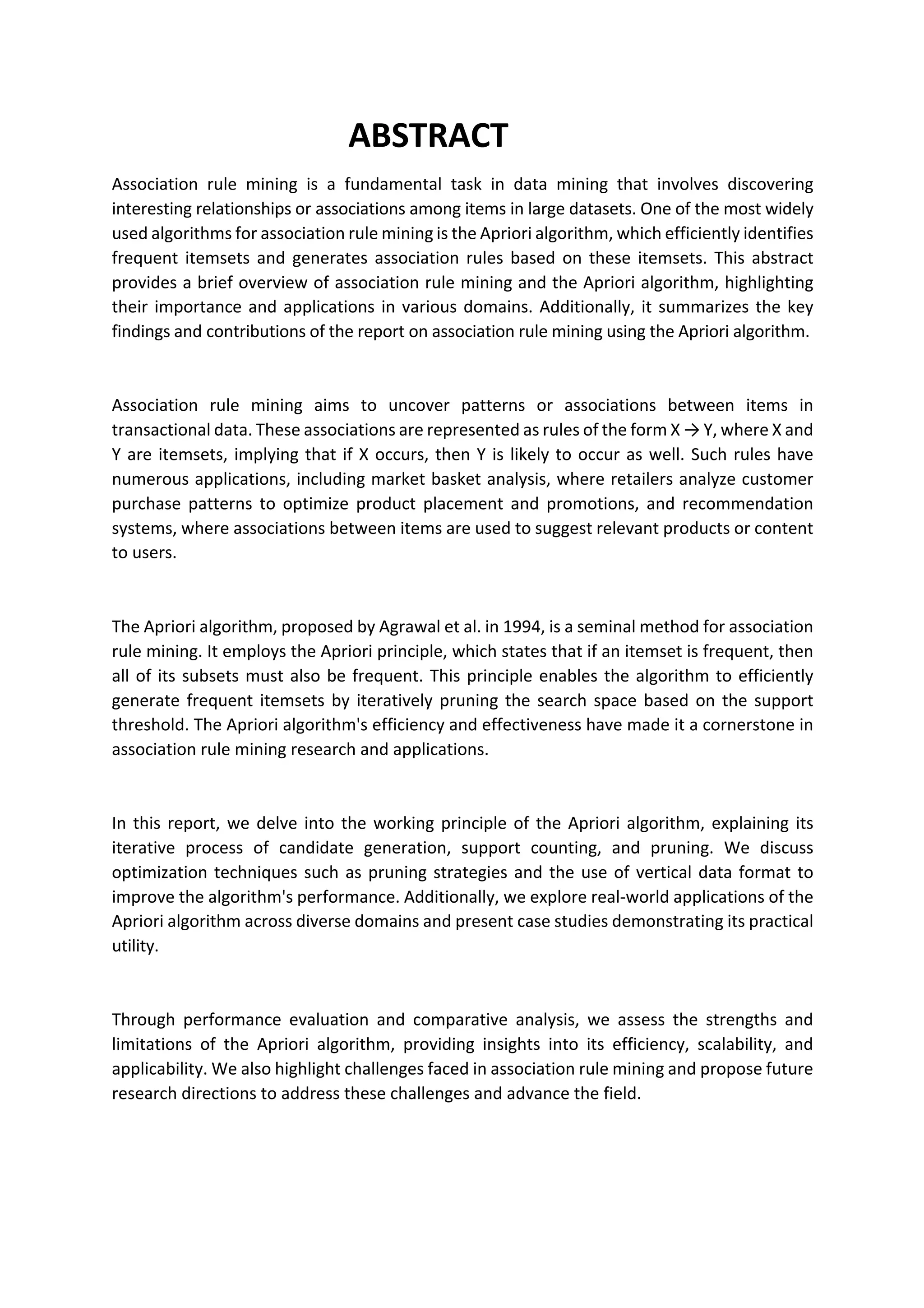 ABSTRACT
Association rule mining is a fundamental task in data mining that involves discovering
interesting relationships or associations among items in large datasets. One of the most widely
used algorithms for association rule mining is the Apriori algorithm, which efficiently identifies
frequent itemsets and generates association rules based on these itemsets. This abstract
provides a brief overview of association rule mining and the Apriori algorithm, highlighting
their importance and applications in various domains. Additionally, it summarizes the key
findings and contributions of the report on association rule mining using the Apriori algorithm.
Association rule mining aims to uncover patterns or associations between items in
transactional data. These associations are represented as rules of the form X → Y, where X and
Y are itemsets, implying that if X occurs, then Y is likely to occur as well. Such rules have
numerous applications, including market basket analysis, where retailers analyze customer
purchase patterns to optimize product placement and promotions, and recommendation
systems, where associations between items are used to suggest relevant products or content
to users.
The Apriori algorithm, proposed by Agrawal et al. in 1994, is a seminal method for association
rule mining. It employs the Apriori principle, which states that if an itemset is frequent, then
all of its subsets must also be frequent. This principle enables the algorithm to efficiently
generate frequent itemsets by iteratively pruning the search space based on the support
threshold. The Apriori algorithm's efficiency and effectiveness have made it a cornerstone in
association rule mining research and applications.
In this report, we delve into the working principle of the Apriori algorithm, explaining its
iterative process of candidate generation, support counting, and pruning. We discuss
optimization techniques such as pruning strategies and the use of vertical data format to
improve the algorithm's performance. Additionally, we explore real-world applications of the
Apriori algorithm across diverse domains and present case studies demonstrating its practical
utility.
Through performance evaluation and comparative analysis, we assess the strengths and
limitations of the Apriori algorithm, providing insights into its efficiency, scalability, and
applicability. We also highlight challenges faced in association rule mining and propose future
research directions to address these challenges and advance the field.
 