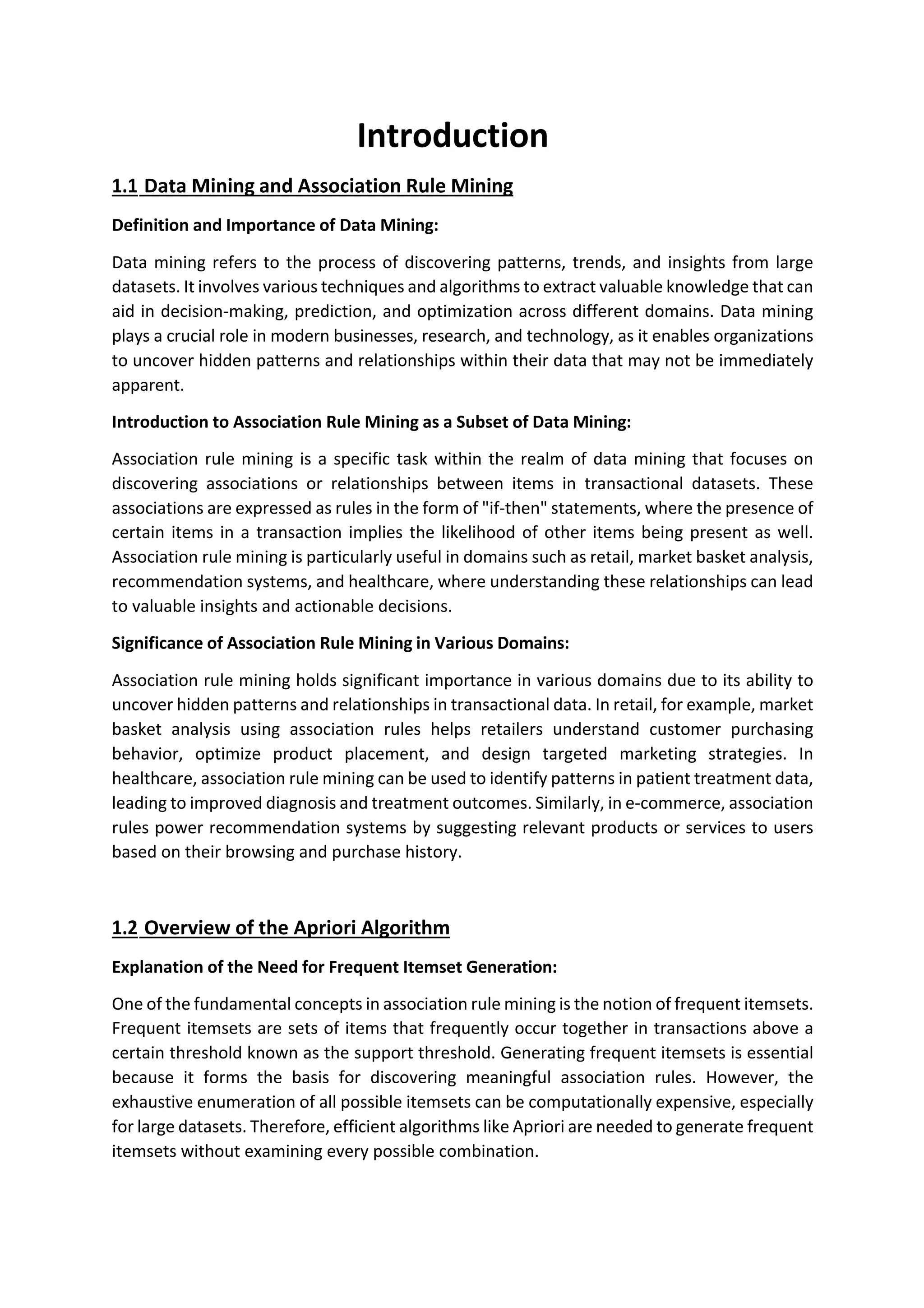 Introduction
1.1 Data Mining and Association Rule Mining
Definition and Importance of Data Mining:
Data mining refers to the process of discovering patterns, trends, and insights from large
datasets. It involves various techniques and algorithms to extract valuable knowledge that can
aid in decision-making, prediction, and optimization across different domains. Data mining
plays a crucial role in modern businesses, research, and technology, as it enables organizations
to uncover hidden patterns and relationships within their data that may not be immediately
apparent.
Introduction to Association Rule Mining as a Subset of Data Mining:
Association rule mining is a specific task within the realm of data mining that focuses on
discovering associations or relationships between items in transactional datasets. These
associations are expressed as rules in the form of "if-then" statements, where the presence of
certain items in a transaction implies the likelihood of other items being present as well.
Association rule mining is particularly useful in domains such as retail, market basket analysis,
recommendation systems, and healthcare, where understanding these relationships can lead
to valuable insights and actionable decisions.
Significance of Association Rule Mining in Various Domains:
Association rule mining holds significant importance in various domains due to its ability to
uncover hidden patterns and relationships in transactional data. In retail, for example, market
basket analysis using association rules helps retailers understand customer purchasing
behavior, optimize product placement, and design targeted marketing strategies. In
healthcare, association rule mining can be used to identify patterns in patient treatment data,
leading to improved diagnosis and treatment outcomes. Similarly, in e-commerce, association
rules power recommendation systems by suggesting relevant products or services to users
based on their browsing and purchase history.
1.2 Overview of the Apriori Algorithm
Explanation of the Need for Frequent Itemset Generation:
One of the fundamental concepts in association rule mining is the notion of frequent itemsets.
Frequent itemsets are sets of items that frequently occur together in transactions above a
certain threshold known as the support threshold. Generating frequent itemsets is essential
because it forms the basis for discovering meaningful association rules. However, the
exhaustive enumeration of all possible itemsets can be computationally expensive, especially
for large datasets. Therefore, efficient algorithms like Apriori are needed to generate frequent
itemsets without examining every possible combination.
 