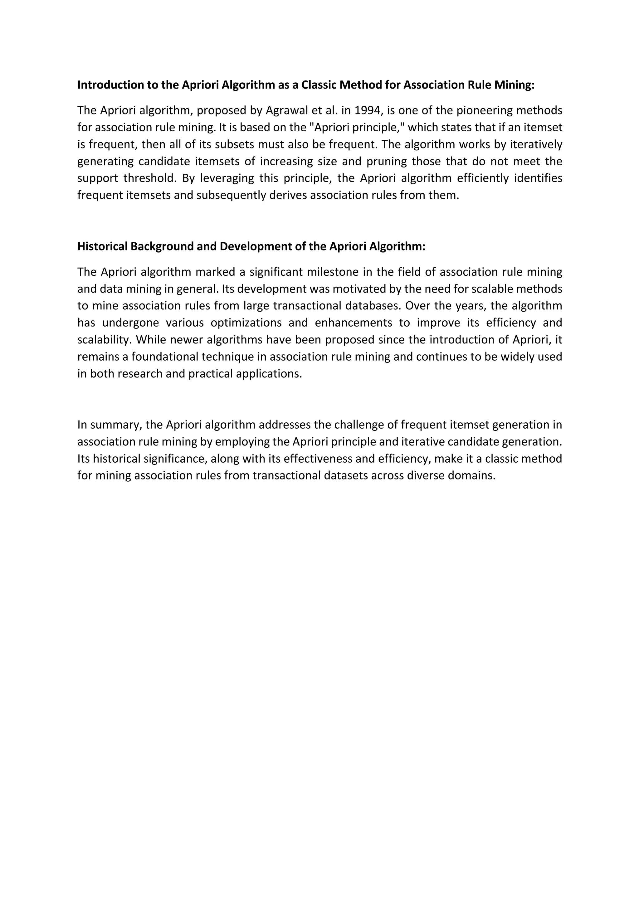 Introduction to the Apriori Algorithm as a Classic Method for Association Rule Mining:
The Apriori algorithm, proposed by Agrawal et al. in 1994, is one of the pioneering methods
for association rule mining. It is based on the "Apriori principle," which states that if an itemset
is frequent, then all of its subsets must also be frequent. The algorithm works by iteratively
generating candidate itemsets of increasing size and pruning those that do not meet the
support threshold. By leveraging this principle, the Apriori algorithm efficiently identifies
frequent itemsets and subsequently derives association rules from them.
Historical Background and Development of the Apriori Algorithm:
The Apriori algorithm marked a significant milestone in the field of association rule mining
and data mining in general. Its development was motivated by the need for scalable methods
to mine association rules from large transactional databases. Over the years, the algorithm
has undergone various optimizations and enhancements to improve its efficiency and
scalability. While newer algorithms have been proposed since the introduction of Apriori, it
remains a foundational technique in association rule mining and continues to be widely used
in both research and practical applications.
In summary, the Apriori algorithm addresses the challenge of frequent itemset generation in
association rule mining by employing the Apriori principle and iterative candidate generation.
Its historical significance, along with its effectiveness and efficiency, make it a classic method
for mining association rules from transactional datasets across diverse domains.
 