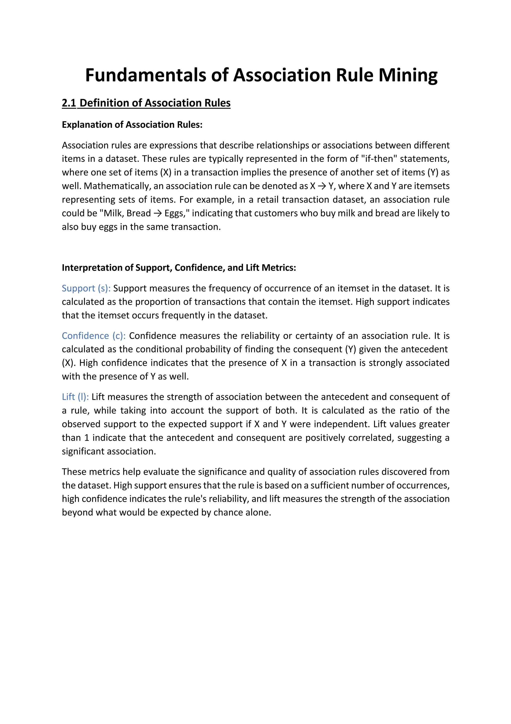 Fundamentals of Association Rule Mining
2.1 Definition of Association Rules
Explanation of Association Rules:
Association rules are expressions that describe relationships or associations between different
items in a dataset. These rules are typically represented in the form of "if-then" statements,
where one set of items (X) in a transaction implies the presence of another set of items (Y) as
well. Mathematically, an association rule can be denoted as X → Y, where X and Y are itemsets
representing sets of items. For example, in a retail transaction dataset, an association rule
could be "Milk, Bread → Eggs," indicating that customers who buy milk and bread are likely to
also buy eggs in the same transaction.
Interpretation of Support, Confidence, and Lift Metrics:
Support (s): Support measures the frequency of occurrence of an itemset in the dataset. It is
calculated as the proportion of transactions that contain the itemset. High support indicates
that the itemset occurs frequently in the dataset.
Confidence (c): Confidence measures the reliability or certainty of an association rule. It is
calculated as the conditional probability of finding the consequent (Y) given the antecedent
(X). High confidence indicates that the presence of X in a transaction is strongly associated
with the presence of Y as well.
Lift (l): Lift measures the strength of association between the antecedent and consequent of
a rule, while taking into account the support of both. It is calculated as the ratio of the
observed support to the expected support if X and Y were independent. Lift values greater
than 1 indicate that the antecedent and consequent are positively correlated, suggesting a
significant association.
These metrics help evaluate the significance and quality of association rules discovered from
the dataset. High support ensures that the rule is based on a sufficient number of occurrences,
high confidence indicates the rule's reliability, and lift measures the strength of the association
beyond what would be expected by chance alone.
 