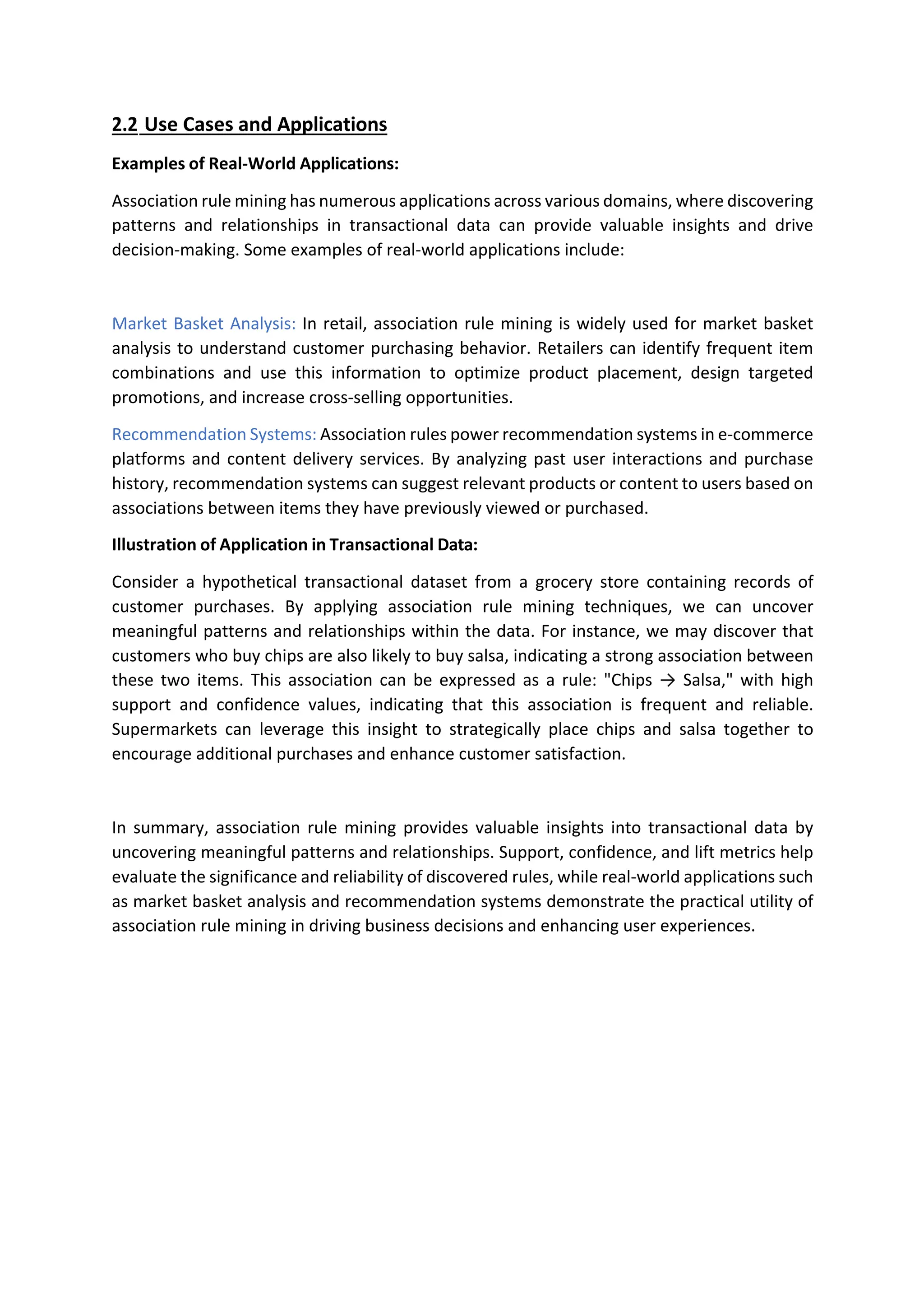 2.2 Use Cases and Applications
Examples of Real-World Applications:
Association rule mining has numerous applications across various domains, where discovering
patterns and relationships in transactional data can provide valuable insights and drive
decision-making. Some examples of real-world applications include:
Market Basket Analysis: In retail, association rule mining is widely used for market basket
analysis to understand customer purchasing behavior. Retailers can identify frequent item
combinations and use this information to optimize product placement, design targeted
promotions, and increase cross-selling opportunities.
Recommendation Systems: Association rules power recommendation systems in e-commerce
platforms and content delivery services. By analyzing past user interactions and purchase
history, recommendation systems can suggest relevant products or content to users based on
associations between items they have previously viewed or purchased.
Illustration of Application in Transactional Data:
Consider a hypothetical transactional dataset from a grocery store containing records of
customer purchases. By applying association rule mining techniques, we can uncover
meaningful patterns and relationships within the data. For instance, we may discover that
customers who buy chips are also likely to buy salsa, indicating a strong association between
these two items. This association can be expressed as a rule: "Chips → Salsa," with high
support and confidence values, indicating that this association is frequent and reliable.
Supermarkets can leverage this insight to strategically place chips and salsa together to
encourage additional purchases and enhance customer satisfaction.
In summary, association rule mining provides valuable insights into transactional data by
uncovering meaningful patterns and relationships. Support, confidence, and lift metrics help
evaluate the significance and reliability of discovered rules, while real-world applications such
as market basket analysis and recommendation systems demonstrate the practical utility of
association rule mining in driving business decisions and enhancing user experiences.
 
