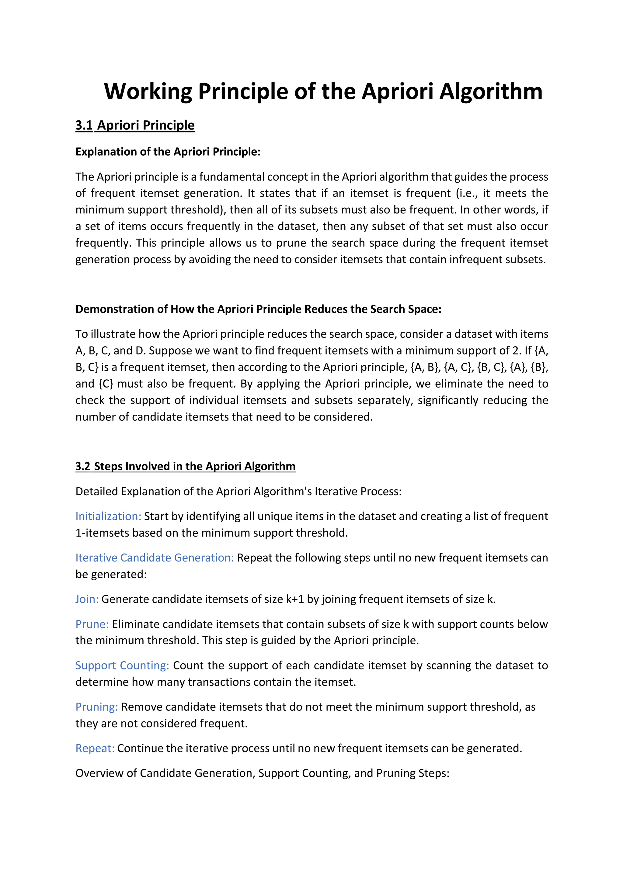 Working Principle of the Apriori Algorithm
3.1 Apriori Principle
Explanation of the Apriori Principle:
The Apriori principle is a fundamental concept in the Apriori algorithm that guides the process
of frequent itemset generation. It states that if an itemset is frequent (i.e., it meets the
minimum support threshold), then all of its subsets must also be frequent. In other words, if
a set of items occurs frequently in the dataset, then any subset of that set must also occur
frequently. This principle allows us to prune the search space during the frequent itemset
generation process by avoiding the need to consider itemsets that contain infrequent subsets.
Demonstration of How the Apriori Principle Reduces the Search Space:
To illustrate how the Apriori principle reduces the search space, consider a dataset with items
A, B, C, and D. Suppose we want to find frequent itemsets with a minimum support of 2. If {A,
B, C} is a frequent itemset, then according to the Apriori principle, {A, B}, {A, C}, {B, C}, {A}, {B},
and {C} must also be frequent. By applying the Apriori principle, we eliminate the need to
check the support of individual itemsets and subsets separately, significantly reducing the
number of candidate itemsets that need to be considered.
3.2 Steps Involved in the Apriori Algorithm
Detailed Explanation of the Apriori Algorithm's Iterative Process:
Initialization: Start by identifying all unique items in the dataset and creating a list of frequent
1-itemsets based on the minimum support threshold.
Iterative Candidate Generation: Repeat the following steps until no new frequent itemsets can
be generated:
Join: Generate candidate itemsets of size k+1 by joining frequent itemsets of size k.
Prune: Eliminate candidate itemsets that contain subsets of size k with support counts below
the minimum threshold. This step is guided by the Apriori principle.
Support Counting: Count the support of each candidate itemset by scanning the dataset to
determine how many transactions contain the itemset.
Pruning: Remove candidate itemsets that do not meet the minimum support threshold, as
they are not considered frequent.
Repeat: Continue the iterative process until no new frequent itemsets can be generated.
Overview of Candidate Generation, Support Counting, and Pruning Steps:
 