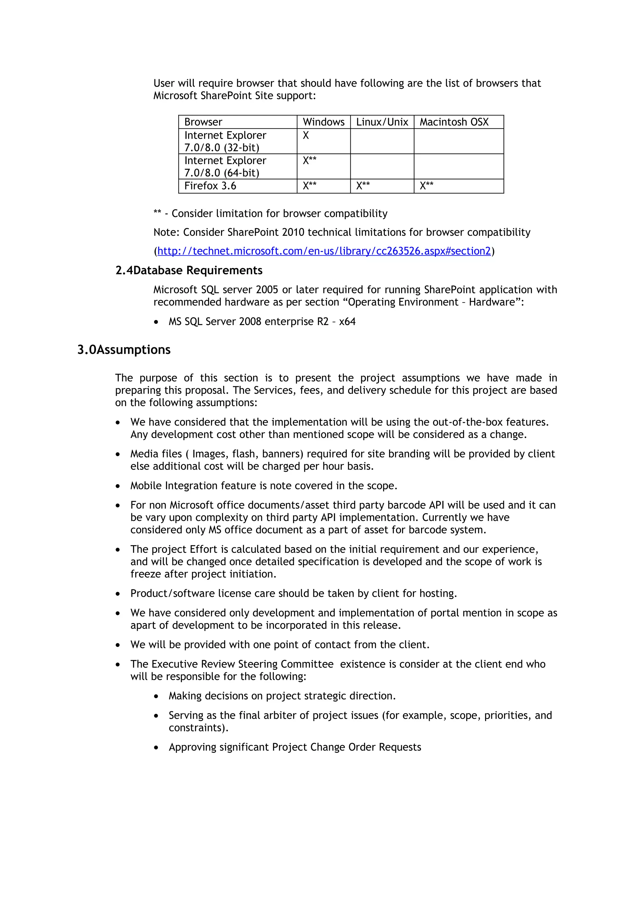 User will require browser that should have following are the list of browsers that
             Microsoft SharePoint Site support:

                   Browser                  Windows     Linux/Unix   Macintosh OSX
                   Internet Explorer        X
                   7.0/8.0 (32-bit)
                   Internet Explorer        X**
                   7.0/8.0 (64-bit)
                   Firefox 3.6              X**         X**          X**

             ** - Consider limitation for browser compatibility
             Note: Consider SharePoint 2010 technical limitations for browser compatibility
             (http://technet.microsoft.com/en-us/library/cc263526.aspx#section2)
     2.4Database Requirements
             Microsoft SQL server 2005 or later required for running SharePoint application with
             recommended hardware as per section “Operating Environment – Hardware”:
             • MS SQL Server 2008 enterprise R2 – x64

3.0Assumptions

     The purpose of this section is to present the project assumptions we have made in
     preparing this proposal. The Services, fees, and delivery schedule for this project are based
     on the following assumptions:
     • We have considered that the implementation will be using the out-of-the-box features.
       Any development cost other than mentioned scope will be considered as a change.
     • Media files ( Images, flash, banners) required for site branding will be provided by client
       else additional cost will be charged per hour basis.
     • Mobile Integration feature is note covered in the scope.
     • For non Microsoft office documents/asset third party barcode API will be used and it can
       be vary upon complexity on third party API implementation. Currently we have
       considered only MS office document as a part of asset for barcode system.
     • The project Effort is calculated based on the initial requirement and our experience,
       and will be changed once detailed specification is developed and the scope of work is
       freeze after project initiation.
     • Product/software license care should be taken by client for hosting.
     • We have considered only development and implementation of portal mention in scope as
       apart of development to be incorporated in this release.
     • We will be provided with one point of contact from the client.
     • The Executive Review Steering Committee existence is consider at the client end who
       will be responsible for the following:
             • Making decisions on project strategic direction.
             • Serving as the final arbiter of project issues (for example, scope, priorities, and
               constraints).
             • Approving significant Project Change Order Requests
 