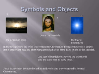 Symbols and Objects132Jesus the messiahthe Christian crossthe Star of Bethlehem.In the first picture the cross this represents Christianity because the cross is empty that is important because after being crucified Jesus came back to life as the Messiah..the star of Bethlehem showed the shepherds and the wise men to baby Jesus..Jesus is a symbol because he led his followers and they eventually formed Christianity.