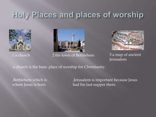 Holy Places and places of worship 3 a map of ancient Jerusalem1 a church2 the town of Bethlehem.a church is the basic place of worship for Christianity..Bethlehem which is where Jesus is born.Jerusalem is important because Jesus had his last supper there.