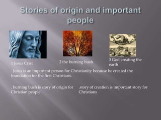 Stories of origin and important people3 God creating the earth2 the burning bush1 Jesus Crist. Jesus is an important person for Christianity because he created the foundation for the first Christians..story of creation is important story for Christians. burning bush is story of origin for Christian people