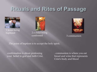 Rituals and Rites of Passage1 Jesus being baptized2 a child being confirmed3 communion.The point of baptism is to accept the holy spirit..confirmation is about professing your  belief in god and faith Crist.. communion is where you eatbread and wine that represents Crist's body and blood
