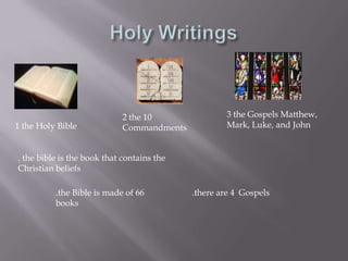 Holy Writings3 the Gospels Matthew, Mark, Luke, and John2 the 10 Commandments1 the Holy Bible. the bible is the book that contains the Christian beliefs.the Bible is made of 66 books.there are 4  Gospels