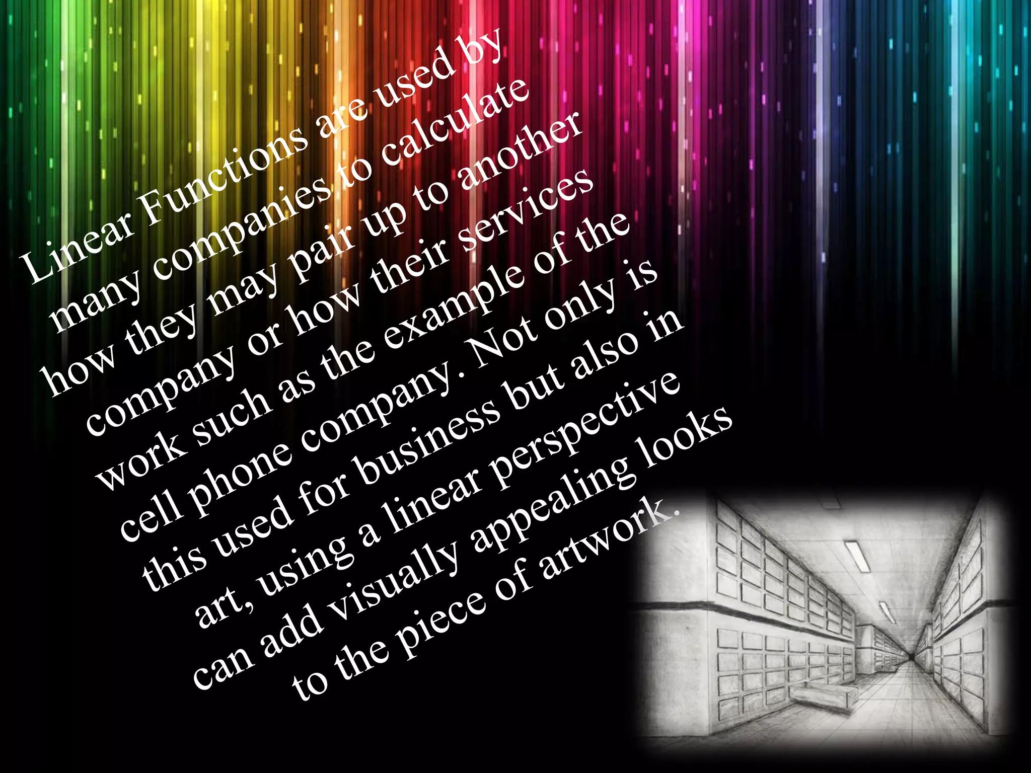 Linear Functions are used by many companies to calculate how they may pair up to another company or how their services work such as the example of the cell phone company. Not only is this used for business but also in art, using a linear perspective can add visually appealing looks to the piece of artwork.