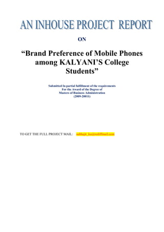 ON

“Brand Preference of Mobile Phones
   among KALYANI’S College
            Students”
               Submitted In partial fulfillment of the requirements
                        For the Award of the Degree of
                      Masters of Business Administration
                                  (2009-20011)




TO GET THE FULL PROJECT MAIL:       subhajit_ku@rediffmail.com
 