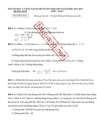 SỞ GIÁO DỤC VÀ ĐÀO TẠO KÌ THI TUYỂN SINH LỚP 10 NĂM HỌC 2011-2012
     QUẢNG NGÃI                     MÔN : TOÁN

      ĐỀ CHÍNH THỨC           Thời gian làm bài : 120 phút (không kể thời gian giao đề)




Bài 1: (1.5 điểm) 1) Thực hiện phép tính: 2        9    +3   16

                   2) Giải phương trình và hệ phương trình sau:
            2
        a) x – 20x + 96 = 0
               x + y = 4023
        b)     x–y=1
Bài 2: (2.5điểm) 1) Cho hàm số y = x2 có đồ thị là (P) và đường thẳng (d): y = x + 2

    a) Vẽ ( P ) và ( d ) trên cùng một hệ toạ độ Oxy

    b) Bằng phép tính hãy tìm toạ độ giao điểm của ( P ) và ( d )

   2) Trong cùng một hệ toạ độ Oxy cho 3 điểm: A(2;4);B(-3;-1) và C(-2;1) . Chứng
minh 3 điểm A, B, C không thẳng hàng.

                                     x         2x  x
   3) Rút gọn biểu thức:     M=            +             với x> 0 và x  1
                                    x 1         xx



Bài 3: (1.5điểm) Hai bến sông cách nhau 15 km. Thơì gian một ca nô xuôi dòng từ bến A đến bến B, tại
bến B nghỉ 20 phút rồi ngược dòng từ bến B trở về bến A tổng cộng là 3 giờ. Tính vận tốc của ca nô khi
nước yên lặng, biết vận tốc của dòng nước là 3 km/h.


Bài 4: (3.5 điểm) Cho nửa đường tròn tâm O đường kính AB. Một điểm C cố định thuộc đoạn thẳng
AO ( C khác A và C khác O ). Đường thẳng đi qua điểm C và vuông góc với AO cắt nửa đường tròn
đã cho tại D. Trên cung BD lấy điểm M ( với M khác B và M khác D). Tiếp tuyến của nửa đường
tròn đã cho tại M cắt đường thẳng CD tại E. Gọi F là giao điểm của AM và CD.
    1. Chứng minh : BCFM là tứ giác nội tiếp đường tròn.
    2. Chứng minh EM = EF
 