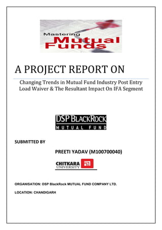 A PROJECT REPORT ONChanging Trends in Mutual Fund Industry Post Entry Load Waiver & The Resultant Impact On IFA Segment                                                                          SUBMITTED BYPREETI YADAV (M100700040)ORGANISATION: DSP BlackRock MUTUAL FUND COMPANY LTD.LOCATION: CHANDIGARH<br />ACKNOWLEDGEMENT<br />At the ecstatic time of presenting my project on<br />First of all, I bow the almighty God for blessing me with enough patience and strength to go through this challenging face of life.<br />,[object Object]
