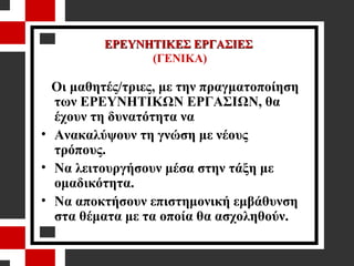 ΕΡΕΥΝΗΤΙΚΕΣ ΕΡΓΑΣΙΕΣ  (ΓΕΝΙΚΑ) Οι μαθητές/τριες, με την πραγματοποίηση των ΕΡΕΥΝΗΤΙΚΩΝ ΕΡΓΑΣΙΩΝ, θα   έχουν τη δυνατότητα να  Ανακαλύψουν τη γνώση με νέους τρόπους. Να λειτουργήσουν μέσα στην τάξη με ομαδικότητα. Να αποκτήσουν επιστημονική εμβάθυνση στα θέματα με τα οποία θα ασχοληθούν. 