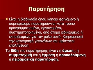 Παρατήρηση Είναι η διαδικασία όπου κάποιο φαινόμενο ή συμπεριφορά παρατηρούνται κατά τρόπο προγραμματισμένο, οργανωμένο, συστηματοποιημένο, από άτομα ειδικευμένα ή εκπαιδευμένα για τον ρόλο αυτό. Χρησιμοποιεί την καταγραφή γεγονότων και υφίσταται επαλήθευση  Τα  Είδη  της παρατήρησης είναι  :  η  άμεση ,  η  συμμετοχική  και   η  έμμεση  ή  προκαλούμενη  ή  πειραματική παρατήρηση.  
