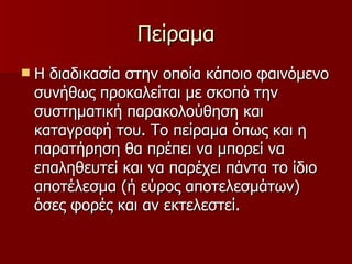 Πείραμα Η διαδικασία στην οποία κάποιο φαινόμενο συνήθως προκαλείται με σκοπό την συστηματική παρακολούθηση και καταγραφή του. Το πείραμα όπως και η παρατήρηση θα πρέπει να μπορεί να επαληθευτεί και να παρέχει πάντα το ίδιο αποτέλεσμα (ή εύρος αποτελεσμάτων) όσες φορές και αν εκτελεστεί. 