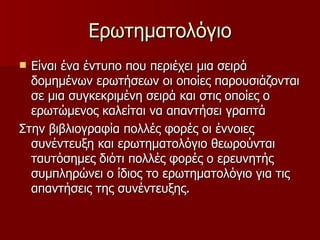 Ερωτηματολόγιο Είναι ένα έντυπο που περιέχει μια σειρά δομημένων ερωτήσεων οι οποίες παρουσιάζονται σε μια συγκεκριμένη σειρά και στις οποίες ο ερωτώμενος καλείται να απαντήσει γραπτά  Στην βιβλιογραφία πολλές φορές οι έννοιες συνέντευξη και ερωτηματολόγιο θεωρούνται ταυτόσημες διότι πολλές φορές ο ερευνητής συμπληρώνει ο ίδιος το ερωτηματολόγιο για τις απαντήσεις της συνέντευξης.  