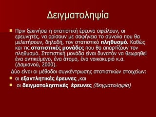 Δειγματοληψία Πριν ξεκινήσει η στατιστική έρευνα οφείλουν, οι ερευνητές, να ορίσουν με σαφήνεια το σύνολο που θα μελετήσουν, δηλαδή, τον στατιστικό  πληθυσμό.  Καθώς και τις  στατιστικές μονάδες  που θα απαρτίζουν τον πληθυσμό. Στατιστική μονάδα είναι δυνατόν να θεωρηθεί ένα αντικείμενο, ένα άτομο, ένα νοικοκυριό κ.α. (Δαμιανού, 2000).  Δύο είναι οι μέθοδοι συγκέντρωσης στατιστικών στοιχείων:  οι  εξαντλητικές έρευνες  ,και οι  δειγματοληπτικές  έρευνες   (δειγματοληψία)   