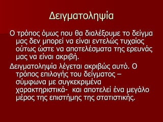 Δειγματοληψία Ο τρόπος όμως που θα διαλέξουμε το δείγμα μας δεν μπορεί να είναι εντελώς τυχαίος ούτως ώστε να αποτελέσματα της ερευνάς μας να είναι ακριβή. Δειγματοληψία λέγεται ακριβώς αυτό. Ο τρόπος επιλογής του δείγματος – σύμφωνα με συγκεκριμένα χαρακτηριστικά-  και αποτελεί ένα μεγάλο μέρος της επιστήμης της στατιστικής. 