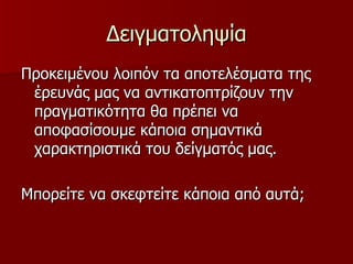 Δειγματοληψία Προκειμένου λοιπόν τα αποτελέσματα της έρευνάς μας να αντικατοπτρίζουν την πραγματικότητα θα πρέπει να αποφασίσουμε κάποια σημαντικά χαρακτηριστικά του δείγματός μας. Μπορείτε να σκεφτείτε κάποια από αυτά;  