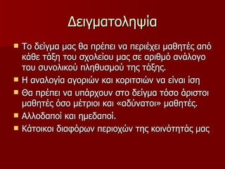 Δειγματοληψία Το δείγμα μας θα πρέπει να περιέχει μαθητές από κάθε τάξη του σχολείου μας σε αριθμό ανάλογο του συνολικού πληθυσμού της τάξης. Η αναλογία αγοριών και κοριτσιών να είναι ίση Θα πρέπει να υπάρχουν στο δείγμα τόσο άριστοι μαθητές όσο μέτριοι και «αδύνατοι» μαθητές. Αλλοδαποί και ημεδαποί. Κάτοικοι διαφόρων περιοχών της κοινότητάς μας 