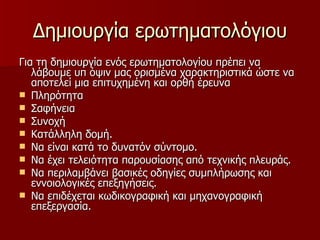 Δημιουργία ερωτηματολόγιου Για τη δημιουργία ενός ερωτηματολογίου πρέπει να λάβουμε υπ όψιν μας ορισμένα χαρακτηριστικά ώστε να αποτελεί μια επιτυχημένη και ορθή έρευνα Πληρότητα Σαφήνεια Συνοχή Κατάλληλη δομή. Να είναι κατά το δυνατόν σύντομο. Να έχει τελειότητα παρουσίασης από τεχνικής πλευράς. Να περιλαμβάνει βασικές οδηγίες συμπλήρωσης και εννοιολογικές επεξηγήσεις. Να επιδέχεται κωδικογραφική και μηχανογραφική επεξεργασία. 