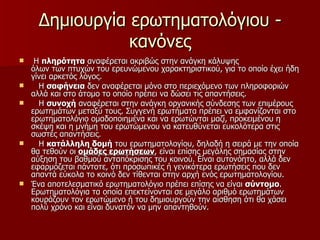 Δημιουργία ερωτηματολόγιου - κανόνες Η  πληρότητα  αναφέρεται ακριβώς στην ανάγκη κάλυψης όλων των πτυχών του ερευνώμενου χαρακτηριστικού, για το οποίο έχει ήδη γίνει αρκετός λόγος. Η  σαφήνεια  δεν αναφέρεται μόνο στο περιεχόμενο των πληροφοριών αλλά και στο άτομο το οποίο πρέπει να δώσει τις απαντήσεις. Η  συνοχή  αναφέρεται στην ανάγκη οργανικής σύνδεσης των επιμέρους ερωτημάτων μεταξύ τους. Συγγενή ερωτήματα πρέπει να εμφανίζονται στο ερωτηματολόγιο ομαδοποιημένα και να ερωτώνται μαζί, προκειμένου η σκέψη και η μνήμη του ερωτώμενου να κατευθύνεται ευκολότερα στις σωστές απαντήσεις. Η  κατάλληλη δομή  του ερωτηματολογίου, δηλαδή η σειρά με την οποία θα τεθούν οι  ομάδες ερωτήσεων , είναι επίσης μεγάλης σημασίας στην αύξηση του βαθμού ανταπόκρισης του κοινού. Είναι αυτονόητο, αλλά δεν εφαρμόζεται πάντοτε, ότι προσωπικές ή γενικότερα ερωτήσεις που δεν απαντά εύκολα το κοινό δεν τίθενται στην αρχή ενός ερωτηματολογίου. Ένα αποτελεσματικό ερωτηματολόγιο πρέπει επίσης να είναι  σύντομο . Ερωτηματολόγια τα οποία επεκτείνονται σε μεγάλο αριθμό ερωτημάτων κουράζουν τον ερωτώμενο ή του δημιουργούν την αίσθηση ότι θα χάσει πολύ χρόνο και είναι δυνατόν να μην απαντηθούν.  