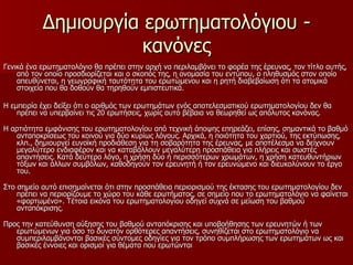 Δημιουργία ερωτηματολόγιου - κανόνες Γενικά ένα ερωτηματολόγιο θα πρέπει στην αρχή να περιλαμβάνει το φορέα της έρευνας, τον τίτλο αυτής, από τον οποίο προσδιορίζεται και ο σκοπός της, η ονομασία του εντύπου, ο πληθυσμός στον οποίο απευθύνεται, η γεωγραφική ταυτότητα του ερωτώμενου και η ρητή διαβεβαίωση ότι τα ατομικά στοιχεία που θα δοθούν θα τηρηθούν εμπιστευτικά.  Η εμπειρία έχει δείξει ότι ο αριθμός των ερωτημάτων ενός αποτελεσματικού ερωτηματολογίου δεν θα πρέπει να υπερβαίνει τις 20 ερωτήσεις, χωρίς αυτό βέβαια να θεωρηθεί ως απόλυτος κανόνας. Η αρτιότητα εμφάνισης του ερωτηματολογίου από τεχνική άποψης επηρεάζει, επίσης, σημαντικά το βαθμό ανταποκρίσεως του κοινού για δύο κυρίως λόγους. Αρχικά, η ποιότητα του χαρτιού, της εκτύπωσης, κλπ., δημιουργεί ευνοϊκή προδιάθεση για τη σοβαρότητα της έρευνας, με αποτέλεσμα να δείχνουν μεγαλύτερο ενδιαφέρον και να καταβάλλουν μεγαλύτερη προσπάθεια για πλήρεις και σωστές απαντήσεις. Κατά δεύτερο λόγο, η χρήση δύο ή περισσότερων χρωμάτων, η χρήση κατευθυντήριων τόξων και άλλων συμβόλων, καθοδηγούν τον ερευνητή ή τον ερευνώμενο και διευκολύνουν το έργο του. Στο σημείο αυτό επισημαίνεται ότι στην προσπάθεια περιορισμού της έκτασης του ερωτηματολογίου δεν πρέπει να περιορίζουμε το χώρο του κάθε ερωτήματος, σε σημείο που το ερωτηματολόγιο να φαίνεται «φορτωμένο». Τέτοια εικόνα του ερωτηματολογίου οδηγεί συχνά σε μείωση του βαθμού ανταπόκρισης. Προς την κατεύθυνση αύξησης του βαθμού ανταπόκρισης και υποβοήθησης των ερευνητών ή των ερωτώμενων για όσο το δυνατόν ορθότερες απαντήσεις, συνηθίζεται στο ερωτηματολόγιο να συμπεριλαμβάνονται βασικές σύντομες οδηγίες για τον τρόπο συμπλήρωσης των ερωτημάτων ως και βασικές έννοιες και ορισμοί για θέματα που ερωτώνται  