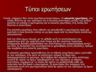 Τύποι ερωτήσεων Γενικά, υπάρχουν δύο τύποι ερωτήσεων/απαντήσεων. Οι  κλειστές ερωτήσεις , στις οποίες δίνονται εκ των προτέρων και οι δυνατές απαντήσεις μεταξύ των οποίων καλείται να επιλέξει ο ερωτώμενος και οι ανοικτές ερωτήσεις, στις οποίες δεν δίνονται οι απαντήσεις. Στις κλειστές ερωτήσεις είναι πιθανόν να κατευθυνθεί ο ερωτώμενος προς μια ερώτηση ή είναι δυνατόν επίσης να μη βρει καμία από τις απαντήσεις απολύτως ικανοποιητική. Από την άλλη όμως πλευρά, με τη μέθοδο αυτή τα αποτελέσματα που προκύπτουν από την ερώτηση είναι έτοιμα και δεν απαιτούν περαιτέρω επεξεργασία δηλαδή ομαδοποίηση των απαντήσεων και κωδικογράφηση αυτών (με όλες τις δυσκολίες που συνεπάγονται οι χρονοβόρες αυτές εργασίες), πράγμα που συμβαίνει στις ανοικτές ερωτήσεις. Οι κλειστές ερωτήσεις προϋποθέτουν ότι οι πιθανές απαντήσεις έχουν μελετηθεί εκ των προτέρων, έτσι ώστε να καλύπτουν πλήρως το θέμα που διαπραγματεύεται το ερώτημα. Αυτό βέβαια δεν σημαίνει ότι στην αντίστοιχη ανοικτή δε πρέπει να έχουν προσδιοριστεί εκ των προτέρων οι πιθανές απαντήσεις, σύμφωνα με τις οποίες θα πρέπει να ομαδοποιηθεί κάθε μία απάντηση που θα δώσει ο ερωτώμενος. Οι απαντήσεις δεν υπάρχουν στη περίπτωση αυτή στο ερωτηματολόγιο αλλά θα πρέπει εκ των προτέρων να έχουν προσδιοριστεί. 