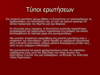 Τύποι ερωτήσεων Στις ανοικτές ερωτήσεις έχουμε βέβαια τη δυνατότητα να τροποποιήσουμε τις ομαδοποιήσεις των απαντήσεών μας, αν από την έρευνα προκύψει ότι κάποια παράμετρος του θέματος μας έχει διαφύγει. Οι τελευταίες όμως παρέχουν τη δυνατότητα συλλογής περισσότερης πληροφόρησης και προσεγγίζουν περισσότερο στις απόψεις του κοινού. Καταλαμβάνουν δε λιγότερο χώρο στο ερωτηματολόγιο. Μια επιπλέον απαραίτητη προϋπόθεση στις κλειστές ερωτήσεις είναι η πληρότητα των απαντήσεων. Πρέπει δηλαδή να παρέχονται εξαντλητικά όλες οι δυνατές απαντήσεις, πλήρως μάλιστα διακεκριμένες μεταξύ τους , ώστε να μην υπάρχουν επικαλύψεις. Μια ικανοποιητική και συχνά χρησιμοποιούμενη λύση του παραπάνω προβλήματος είναι, μετά την εξάντληση των πλέον συχνών των απαντήσεων ή αυτών που μας ενδιαφέρουν, να θέτουμε την απάντηση «Άλλη Περίπτωση». 