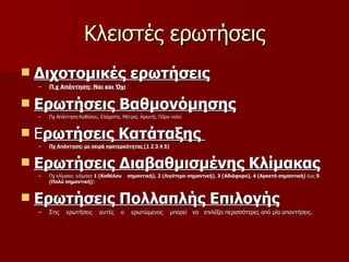 Κλειστές ερωτήσεις Διχοτομικές ερωτήσεις Π.χ Απάντηση: Ναι και Όχι Ερωτήσεις Βαθμονόμησης   Πχ Απάντηση:Καθόλου, Ελάχιστα, Μέτρια, Αρκετά, Πάρα πολύ  Ε ρωτήσεις Κατάταξης  Πχ Απάντηση: με σειρά προτεραότητας  (1 2 3 4 5) Ερωτήσεις Διαβαθμισμένης Κλίμακας Πχ κλίμακα: κλίμακα  1 (Καθόλου  σημαντική), 2 (Λιγότερο σημαντική), 3 (Αδιάφορο), 4 (Αρκετά σημαντική)  έως  5 (Πολύ σημαντική) )  Ερωτήσεις Πολλαπλής Επιλογής   Στις  ερωτήσεις  αυτές  ο  ερωτώμενος  μπορεί  να  επιλέξει περισσότερες από μία απαντήσεις. 
