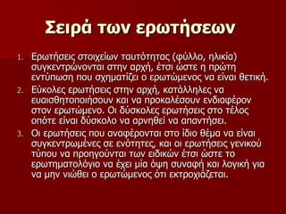 Σειρά των ερωτήσεων   Ερωτήσεις στοιχείων ταυτότητας (φύλλο, ηλικία) συγκεντρώνονται στην αρχή, έτσι ώστε η πρώτη εντύπωση που σχηματίζει ο ερωτώμενος να είναι θετική. Εύκολες ερωτήσεις στην αρχή, κατάλληλες να ευαισθητοποιήσουν και να προκαλέσουν ενδιαφέρον στον ερωτώμενο. Οι δύσκολες ερωτήσεις στο τέλος οπότε είναι δύσκολο να αρνηθεί να απαντήσει. Οι ερωτήσεις που αναφέρονται στο ίδιο θέμα να είναι συγκεντρωμένες σε ενότητες, και οι ερωτήσεις γενικού τύπου να προηγούνται των ειδικών έτσι ώστε το ερωτηματολόγιο να έχει μία όψη συναφή και λογική για να μην νιώθει ο ερωτώμενος ότι εκτροχιάζεται. 