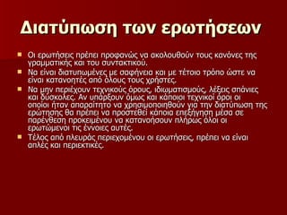 Διατύπωση των ερωτήσεων   Οι ερωτήσεις πρέπει προφανώς να ακολουθούν τους κανόνες της γραμματικής και του συντακτικού.  Να είναι διατυπωμένες με σαφήνεια και με τέτοιο τρόπο ώστε να είναι κατανοητές από όλους τους χρήστες.  Να μην περιέχουν τεχνικούς όρους, ιδιωματισμούς, λέξεις σπάνιες και δύσκολες. Αν υπάρξουν όμως και κάποιοι τεχνικοί όροι οι οποίοι ήταν απαραίτητο να χρησιμοποιηθούν για την διατύπωση της ερώτησης θα πρέπει να προστεθεί κάποια επεξήγηση μέσα σε παρένθεση προκειμένου να κατανοήσουν πλήρως όλοι οι ερωτώμενοι τις έννοιες αυτές.  Τέλος από πλευράς περιεχομένου οι ερωτήσεις, πρέπει να είναι απλές και περιεκτικές.  