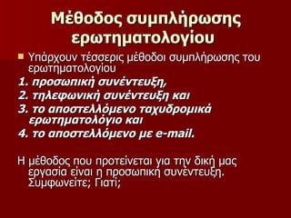 Μέθοδος συμπλήρωσης ερωτηματολογίου   Υπάρχουν τέσσερις μέθοδοι συμπλήρωσης του ερωτηματολογίου  1. προσωπική συνέντευξη,  2. τηλεφωνική συνέντευξη και  3. το αποστελλόμενο ταχυδρομικά ερωτηματολόγιο και  4. το αποστελλόμενο με  e - mail .   Η μέθοδος που προτείνεται για την δική μας εργασία είναι η προσωπική συνέντευξη. Συμφωνείτε; Γιατί; 