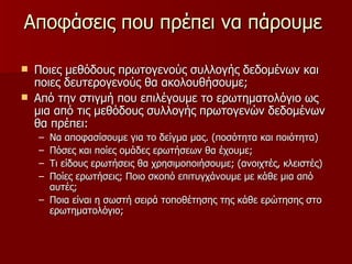 Αποφάσεις που πρέπει να πάρουμε  Ποιες μεθόδους πρωτογενούς συλλογής δεδομένων και ποιες δευτερογενούς θα ακολουθήσουμε; Από την στιγμή που επιλέγουμε το ερωτηματολόγιο ως μια από τις μεθόδους συλλογής πρωτογενών δεδομένων  θα πρέπει: Να αποφασίσουμε για το δείγμα μας. (ποσότητα και ποιότητα) Πόσες και ποίες ομάδες ερωτήσεων θα έχουμε; Τι είδους ερωτήσεις θα χρησιμοποιήσουμε; (ανοιχτές, κλειστές) Ποίες ερωτήσεις; Ποιο σκοπό επιτυγχάνουμε με κάθε μια από αυτές; Ποια είναι η σωστή σειρά τοποθέτησης της κάθε ερώτησης στο ερωτηματολόγιο; 