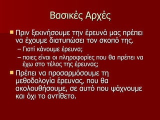 Βασικές Αρχές Πριν ξεκινήσουμε την έρευνά μας πρέπει να έχουμε διατυπώσει τον σκοπό της. Γιατί κάνουμε έρευνα; ποιες είναι οι πληροφορίες που θα πρέπει να έχω στο τέλος της έρευνας; Πρέπει να προσαρμόσουμε τη μεθοδολογία έρευνας, που θα ακολουθήσουμε, σε αυτό που ψάχνουμε και όχι το αντίθετο.  