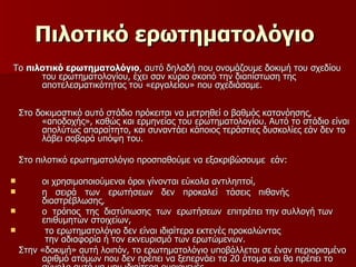 Πιλοτικό ερωτηματολόγιο   Το  πιλοτικό ερωτηματολόγιο , αυτό δηλαδή που ονομάζουμε δοκιμή του σχεδίου του ερωτηματολογίου, έχει σαν κύριο σκοπό την διαπίστωση της αποτελεσματικότητας του «εργαλείου» που σχεδιάσαμε.  Στο δοκιμαστικό αυτό στάδιο πρόκειται να μετρηθεί ο βαθμός κατανόησης, «αποδοχής», καθώς και ερμηνείας του ερωτηματολογίου. Αυτό το στάδιο είναι απολύτως απαραίτητο, και συναντάει κάποιος τεράστιες δυσκολίες εάν δεν το λάβει σοβαρά υπόψη του.  Στο πιλοτικό ερωτηματολόγιο προσπαθούμε να εξακριβώσουμε  εάν:  οι χρησιμοποιούμενοι όροι γίνονται εύκολα αντιληπτοί, η  σειρά  των  ερωτήσεων  δεν  προκαλεί  τάσεις  πιθανής διαστρέβλωσης, ο  τρόπος  της  διατύπωσης  των  ερωτήσεων  επιτρέπει την συλλογή των επιθυμητών στοιχείων, το ερωτηματολόγιο δεν είναι ιδιαίτερα εκτενές προκαλώντας  την αδιαφορία ή τον εκνευρισμό των ερωτώμενων. Στην «δοκιμή» αυτή λοιπόν, το ερωτηματολόγιο υποβάλλεται σε έναν περιορισμένο αριθμό ατόμων που δεν πρέπει να ξεπερνάει τα 20 άτομα και θα πρέπει το σύνολο αυτό να μην ιδιαίτερα ομοιογενές. 