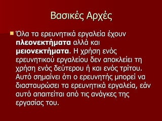 Βασικές Αρχές Όλα τα ερευνητικά εργαλεία έχουν  πλεονεκτήματα  αλλά και  μειονεκτήματα . Η χρήση ενός ερευνητικού εργαλείου δεν αποκλείει τη χρήση ενός δεύτερου ή και ενός τρίτου. Αυτό σημαίνει ότι ο ερευνητής μπορεί να διασταυρώσει τα ερευνητικά εργαλεία, εάν αυτό απαιτείται από τις ανάγκες της εργασίας του. 