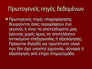 Πρωτογενείς πηγές δεδομένων Πρωτογενείς πηγές πληροφόρησης θεωρούνται όσες περιγράφουν ένα γεγονός ή είναι τα αποτελέσματα μιας έρευνας χωρίς όμως να αποτελέσουν αντικείμενο επεξεργασίας ή αξιολόγησης. Πρόκειται δηλαδή για πρωτότυπο υλικό που δεν έχει υποστεί ερμηνεία, σύνοψη ή αξιολόγηση από έτερο άτομο/ομάδα.  