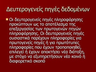 Δευτερογενείς πηγές δεδομένων Οι δευτερογενείς πηγές πληροφόρησης προκύπτουν ως το αποτέλεσμα της επεξεργασίας των πρωτογενών πηγών πληροφόρησης. Οι δευτερογενείς πηγές ουσιαστικά παρέχουν πληροφορίες για πρωτογενείς πηγές ή για πρωτότυπες πληροφορίες που έχουν τροποποιηθεί, επιλεγεί ή έχουν αποκτήσει νέα διάταξη, με στόχο να εξυπηρετήσουν νέο κοινό ή διαφορετικό σκοπό  