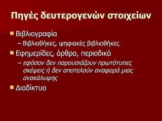 Πηγές δευτερογενών στοιχείων  Βιβλιογραφία Βιβλιοθήκες, ψηφιακές βιβλιοθήκες Εφημερίδες, άρθρα, περιοδικά εφόσον δεν παρουσιάζουν πρωτότυπες σκέψεις ή δεν αποτελούν αναφορά μιας ανακάλυψης   Διαδίκτυο 