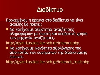 Διαδίκτυο Προκειμένου η έρευνα στο διαδίκτυο να είναι ακριβής θα πρέπει: Να κατέχουμε δεξιότητες αναζήτησης πληροφοριών με σωστή και αποδοτική χρήση των μηχανών αναζήτησης. http: // gym - kassiop.ker.sch.gr / internet.php Να κατέχουμε ικανότητα αξιολόγησης της αξιοπιστίας των ευρημάτων της διαδικτυακής έρευνας. http: // gym - kassiop.ker.sch.gr / internet_trust.php 