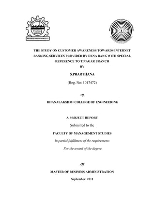 THE STUDY ON CUSTOMER AWARENESS TOWARDS INTERNET
BANKING SERVICES PROVIDED BY DENA BANK WITH SPECIAL
           REFERENCE TO T.NAGAR BRANCH
                              BY

                      S.PRARTHANA

                    (Reg. No: 1017472)


                              Of

       DHANALAKSHMI COLLEGE OF ENGINEERING



                   A PROJECT REPORT

                      Submitted to the

          FACULTY OF MANAGEMENT STUDIES

           In partial fulfillment of the requirements

                 For the award of the degree



                              Of

        MASTER OF BUSINESS ADMINISTRATION

                       September, 2011
 
