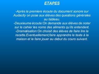 ETAPES - Après la premiere écoute du document sonore sur Audacity on pose aux élèves des questions générales au tableau. -Deuxieume écoute:On demande aux élèves de noter sur le cahier les noms des aliments qu’ils entendent. -Dramatisation:On choisit des élèves de faire lire la recette.Eventuellement,faire apprendre le texte à la maison et le faire jouer au debut du cours suivant. 