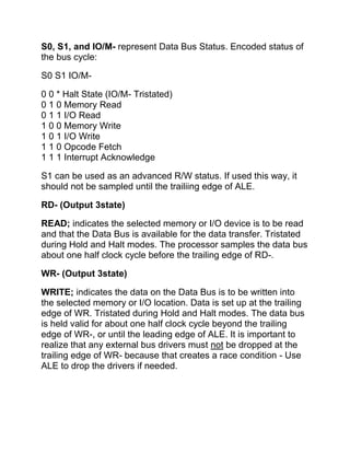 S0, S1, and IO/M- represent Data Bus Status. Encoded status of
the bus cycle:

S0 S1 IO/M-

0 0 * Halt State (IO/M- Tristated)
0 1 0 Memory Read
0 1 1 I/O Read
1 0 0 Memory Write
1 0 1 I/O Write
1 1 0 Opcode Fetch
1 1 1 Interrupt Acknowledge

S1 can be used as an advanced R/W status. If used this way, it
should not be sampled until the trailiing edge of ALE.

RD- (Output 3state)

READ; indicates the selected memory or I/O device is to be read
and that the Data Bus is available for the data transfer. Tristated
during Hold and Halt modes. The processor samples the data bus
about one half clock cycle before the trailing edge of RD-.

WR- (Output 3state)

WRITE; indicates the data on the Data Bus is to be written into
the selected memory or I/O location. Data is set up at the trailing
edge of WR. Tristated during Hold and Halt modes. The data bus
is held valid for about one half clock cycle beyond the trailing
edge of WR-, or until the leading edge of ALE. It is important to
realize that any external bus drivers must not be dropped at the
trailing edge of WR- because that creates a race condition - Use
ALE to drop the drivers if needed.
 