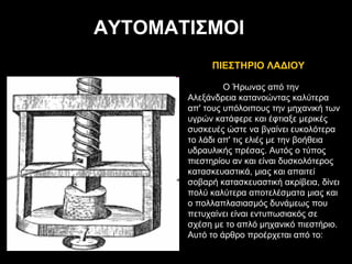 Ο Ήρωνας από την Αλεξάνδρεια κατανοώντας καλύτερα απ' τους υπόλοιπους την μηχανική των υγρών κατάφερε και έφτιαξε μερικές συσκευές ώστε να βγαίνει ευκολότερα το λάδι απ' τις ελιές με την βοήθεια υδραυλικής πρέσας. Αυτός ο τύπος πιεστηρίου αν και είναι δυσκολότερος κατασκευαστικά, μιας και απαιτεί σοβαρή κατασκευαστική ακρίβεια, δίνει πολύ καλύτερα αποτελέσματα μιας και ο πολλαπλασιασμός δυνάμεως που πετυχαίνει είναι εντυπωσιακός σε σχέση με το απλό μηχανικό πιεστήριο. Aυτό το άρθρο προέρχεται από το: ΑΥΤΟΜΑΤΙΣΜΟΙ  ΠΙΕΣΤΗΡΙΟ ΛΑΔΙΟΥ 