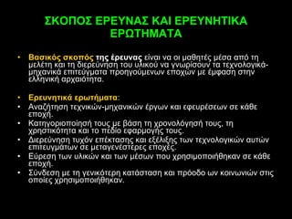 ΣΚΟΠΟΣ ΕΡΕΥΝΑΣ ΚΑΙ ΕΡΕΥΝΗΤΙΚΑ ΕΡΩΤΗΜΑΤΑ Βασικός σκοπός  της έρευνας  είναι να οι μαθητές μέσα από τη μελέτη και τη διερεύνηση του υλικού να γνωρίσουν τα τεχνολογικά-μηχανικά επιτεύγματα προηγούμενων εποχών με έμφαση στην ελληνική αρχαιότητα. Ερευνητικά ερωτήματα :  Αναζήτηση τεχνικών-μηχανικών έργων και εφευρέσεων σε κάθε εποχή. Κατηγοριοποίησή τους με βάση τη χρονολόγησή τους, τη χρηστικότητα και το πεδίο εφαρμογής τους. Διερεύνηση τυχόν επέκτασης και εξέλιξης των τεχνολογικών αυτών επιτευγμάτων σε μεταγενέστερες εποχές.  Εύρεση των υλικών και των μέσων που χρησιμοποιήθηκαν σε κάθε εποχή.  Σύνδεση με τη γενικότερη κατάσταση και πρόοδο ων κοινωνιών στις οποίες χρησιμοποιήθηκαν. 