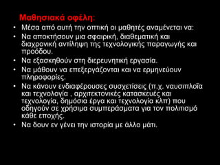 Μαθησιακά οφέλη : Μέσα από αυτή την οπτική οι μαθητές αναμένεται να:  Να αποκτήσουν μια σφαιρική, διαθεματική και διαχρονική αντίληψη της τεχνολογικής παραγωγής και προόδου. Να εξασκηθούν στη διερευνητική εργασία.  Να μάθουν να επεξεργάζονται και να ερμηνεύουν πληροφορίες.  Να κάνουν ενδιαφέρουσες συσχετίσεις (π.χ. ναυσιπλοΐα και τεχνολογία , αρχιτεκτονικές κατασκευές και τεχνολογία, δημόσια έργα και τεχνολογία κλπ) που οδηγούν σε χρήσιμα συμπεράσματα για τον πολιτισμό κάθε εποχής.  Να δουν εν γένει την ιστορία με άλλο μάτι. 