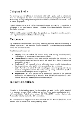 Company Profile
The company has evolved into an international entity with a global reach in international
trade and encompasses the entire value chain from supply chain integration to facilitating
third country trade by setting up strategic alliances or wholly-owned subsidiaries with a focus
on certain geographies.

Tata International has taken on various value-added roles and has stakes in a cross-section of
businesses. Its two main business lines are - Leather & Engineering (including Automobiles
distribution in Africa).

With the worldwide network of 42 offices that span India and the globe, it has also developed
some important international alliances for the Group.

Core Values
The Tata name is a unique asset representing leadership with trust. Leveraging this asset to
enhance group synergy and becoming globally competitive is our chosen route to sustained
growth and long-term success.

Tata International‘s values are:

       Integrity: We will conduct our business fairly, with honesty and transparency.
       Everything we do must stand the test of public scrutiny.
       Understanding: We will be caring, show respect, compassion and humanity for our
       colleagues and customers around the world, and always work for the benefit of the
       communities we serve.
       Excellence: We will constantly strive to achieve the highest possible standards in our
       day-to-day work and in the quality of the goods and services we provide.
       Unity: We will work cohesively with our colleagues across the group and with our
       customers and partners around the world, building strong relationships based on
       tolerance, understanding and mutual cooperation.
       Responsibility: We will continue to be responsible, sensitive to the countries,
       communities and environments in which we work, always ensuring that what comes
       from the people goes back to the people many times over.


Business Excellence

Operating in the international arena, Tata International meets the exacting quality standards
of its customers in terms of both products and services. At our leather manufacturing facility
at Dewas in Madhya Pradesh, all our units are ISO 9001 and 14001 certified – the first in the
Asian leather industry to attain the ISO certifications.

We have streamlined our processes to be in line with the Tata Business Excellence Model
which is based on the Malcolm Baldridge Quality Award.
 