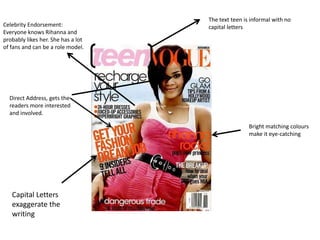 The text teen is informal with no
Celebrity Endorsement:              capital letters
Everyone knows Rihanna and
probably likes her. She has a lot
of fans and can be a role model.




  Direct Address, gets the
  readers more interested
  and involved.

                                                    Bright matching colours
                                                    make it eye-catching




   Capital Letters
   exaggerate the
   writing
 